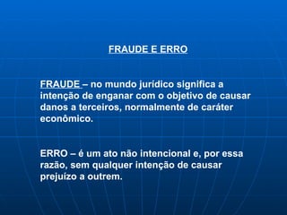 FRAUDE E ERRO FRAUDE  – no mundo  jurídico significa a intenção de enganar com o objetivo de causar danos a terceiros, normalmente de caráter econômico. ERRO – é um ato não intencional e, por essa razão, sem qualquer intenção de causar prejuízo a outrem. 