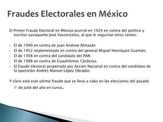 El Primer Fraude Electoral en México ocurrió en 1929 en contra del político y
   escritor oaxaqueño José Vasconcelos, al que le seguirían otros tantos:

   El   de 1940 en contra de Juan Andrew Almazán
   El   de 1952 implementado en contra del general Miguel Henríquez Guzmán,
   El   de 1958 en contra del candidato del PAN
   El   de 1988 en contra de Cuauhtémoc Cárdenas
   El   fraude electoral perpetrado por Acción Nacional en contra del candidato de
    la   oposición Andrés Manuel López Obrador.

Y claro está este ultimo fraude que se llevo a cabo en las elecciones del pasado
    1° de Julio del año en curso   .
 