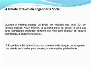 A fraude através da Engenharia Social 
Quando a Internet chegou ao Brasil em meados dos anos 90, um 
famoso hacker, Kevin Mitnick, já cumpria pena de prisão, e uma das 
suas estratégias utilizadas pendura até hoje para realizar as fraudes 
eletrônicas, a Engenharia Social. 
A Engenharia Social é utilizada como método de ataque, onde alguém 
faz uso da persuasão, para conseguir informações privilegiadas. 
 