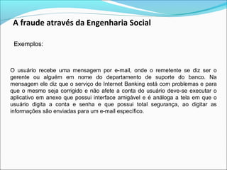A fraude através da Engenharia Social 
Exemplos: 
O usuário recebe uma mensagem por e-mail, onde o remetente se diz ser o 
gerente ou alguém em nome do departamento de suporte do banco. Na 
mensagem ele diz que o serviço de Internet Banking está com problemas e para 
que o mesmo seja corrigido e não afete a conta do usuário deve-se executar o 
aplicativo em anexo que possui interface amigável e é análoga a tela em que o 
usuário digita a conta e senha e que possui total segurança, ao digitar as 
informações são enviadas para um e-mail específico. 
 