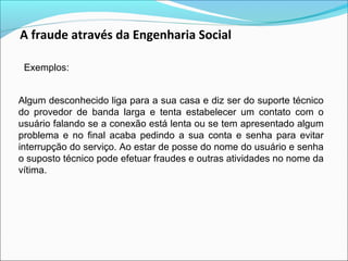 A fraude através da Engenharia Social 
Exemplos: 
Algum desconhecido liga para a sua casa e diz ser do suporte técnico 
do provedor de banda larga e tenta estabelecer um contato com o 
usuário falando se a conexão está lenta ou se tem apresentado algum 
problema e no final acaba pedindo a sua conta e senha para evitar 
interrupção do serviço. Ao estar de posse do nome do usuário e senha 
o suposto técnico pode efetuar fraudes e outras atividades no nome da 
vítima. 
 