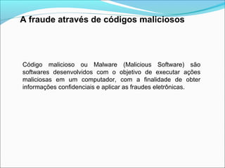 A fraude através de códigos maliciosos 
Código malicioso ou Malware (Malicious Software) são 
softwares desenvolvidos com o objetivo de executar ações 
maliciosas em um computador, com a finalidade de obter 
informações confidenciais e aplicar as fraudes eletrônicas. 
 