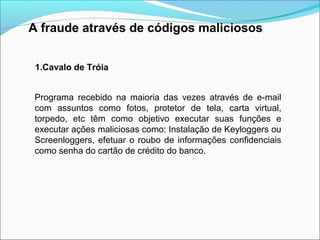 A fraude através de códigos maliciosos 
1.Cavalo de Tróia 
Programa recebido na maioria das vezes através de e-mail 
com assuntos como fotos, protetor de tela, carta virtual, 
torpedo, etc têm como objetivo executar suas funções e 
executar ações maliciosas como: Instalação de Keyloggers ou 
Screenloggers, efetuar o roubo de informações confidenciais 
como senha do cartão de crédito do banco. 
 