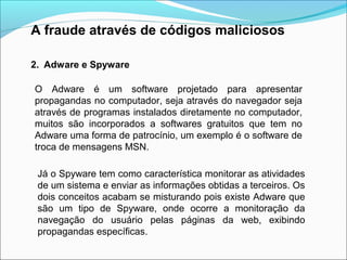A fraude através de códigos maliciosos 
2. Adware e Spyware 
O Adware é um software projetado para apresentar 
propagandas no computador, seja através do navegador seja 
através de programas instalados diretamente no computador, 
muitos são incorporados a softwares gratuitos que tem no 
Adware uma forma de patrocínio, um exemplo é o software de 
troca de mensagens MSN. 
Já o Spyware tem como característica monitorar as atividades 
de um sistema e enviar as informações obtidas a terceiros. Os 
dois conceitos acabam se misturando pois existe Adware que 
são um tipo de Spyware, onde ocorre a monitoração da 
navegação do usuário pelas páginas da web, exibindo 
propagandas específicas. 
 