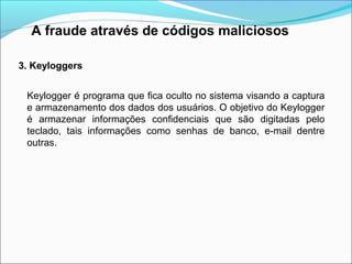 A fraude através de códigos maliciosos 
3. Keyloggers 
Keylogger é programa que fica oculto no sistema visando a captura 
e armazenamento dos dados dos usuários. O objetivo do Keylogger 
é armazenar informações confidenciais que são digitadas pelo 
teclado, tais informações como senhas de banco, e-mail dentre 
outras. 
 