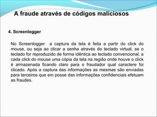 A fraude através de códigos maliciosos 
4. Screenlogger 
No Screenlogger a captura da tela é feita a partir do click do 
mouse, ou seja ao clicar a senha através do teclado virtual, se o 
teclado for reproduzido de forma idêntica ao teclado convencional, a 
cada click do mouse uma cópia da tela na região onde houve o click 
é armazenada ficando claro para o fraudador qual caractere foi 
clicado. Após a captura das informações as mesmas são enviadas 
para terceiros que em posse das informações confidenciais efetuam 
as fraudes. 
 