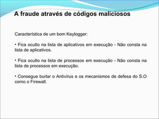 A fraude através de códigos maliciosos 
Característica de um bom Keylogger: 
• Fica oculto na lista de aplicativos em execução - Não consta na 
lista de aplicativos. 
• Fica oculto na lista de processos em execução - Não consta na 
lista de processos em execução. 
• Consegue burlar o Antivírus e os mecanismos de defesa do S.O 
como o Firewall. 
 