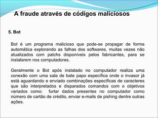A fraude através de códigos maliciosos 
5. Bot 
Bot é um programa malicioso que pode-se propagar de forma 
automática explorando as falhas dos softwares, muitas vezes não 
atualizados com patchs disponíveis pelos fabricantes, para se 
instalarem nos computadores. 
Geralmente o Bot após instalado no computador realiza uma 
conexão com uma sala de bate papo específica onde o invasor já 
está aguardando e enviado combinações específicas de caracteres 
que são interpretados e disparados comandos com o objetivos 
variados como: furtar dados presentes no computador como 
número de cartão de crédito, enviar e-mails de pishing dentre outras 
ações. 
 