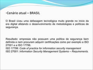 -Cenário atual – BRASIL 
O Brasil viveu uma defasagem tecnológica muito grande no inicio da 
era digital afetando o desenvolvimento de metodologias e políticas de 
segurança. 
Resultado: empresas não possuem uma política de segurança bem 
definida e nem procuram adquirir certificações como por exemplo a ISO 
27001 e a ISO 17799. 
ISO 17799: Code of practice for information security management 
ISO 27001: Information Security Management Systems – Requirements. 
 