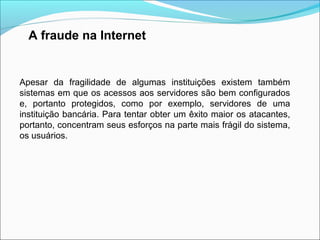 A fraude na Internet 
Apesar da fragilidade de algumas instituições existem também 
sistemas em que os acessos aos servidores são bem configurados 
e, portanto protegidos, como por exemplo, servidores de uma 
instituição bancária. Para tentar obter um êxito maior os atacantes, 
portanto, concentram seus esforços na parte mais frágil do sistema, 
os usuários. 
 