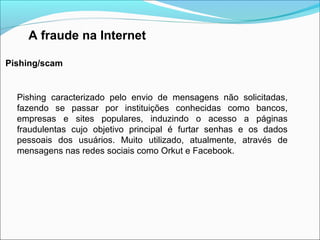 A fraude na Internet 
Pishing/scam 
Pishing caracterizado pelo envio de mensagens não solicitadas, 
fazendo se passar por instituições conhecidas como bancos, 
empresas e sites populares, induzindo o acesso a páginas 
fraudulentas cujo objetivo principal é furtar senhas e os dados 
pessoais dos usuários. Muito utilizado, atualmente, através de 
mensagens nas redes sociais como Orkut e Facebook. 
 