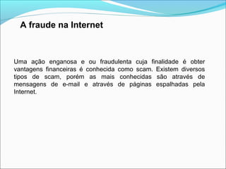 A fraude na Internet 
Uma ação enganosa e ou fraudulenta cuja finalidade é obter 
vantagens financeiras é conhecida como scam. Existem diversos 
tipos de scam, porém as mais conhecidas são através de 
mensagens de e-mail e através de páginas espalhadas pela 
Internet. 
 