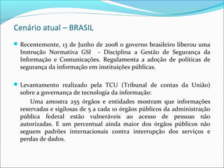 Cenário atual – BRASIL 
Recentemente, 13 de Junho de 2008 o governo brasileiro liberou uma 
Instrução Normativa GSI - Disciplina a Gestão de Segurança da 
Informação e Comunicações. Regulamenta a adoção de políticas de 
segurança da informação em instituições públicas. 
Levantamento realizado pela TCU (Tribunal de contas da União) 
sobre a governança de tecnologia da informação: 
Uma amostra 255 órgãos e entidades mostram que informações 
reservadas e sigilosas de 5 a cada 10 órgãos públicos da administração 
pública federal estão vulneráveis ao acesso de pessoas não 
autorizadas. E um percentual ainda maior dos órgãos públicos não 
seguem padrões internacionais contra interrupção dos serviços e 
perdas de dados. 
 