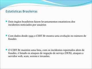 Estatísticas Brasileiras 
Dois órgãos brasileiros fazem levantamentos estatísticos dos 
incidentes noticiados por usuários 
Com dados desde 1999 o CERT.Br mostra uma evolução no número de 
fraudes 
O CERT.Br mantém uma lista, com os incidentes reportados alem de 
fraudes, é listado os ataques de negação de serviço (DOS), ataques a 
servidor web, scan, worms e invasões. 
 
