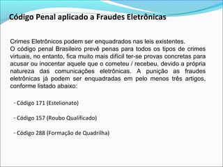 Código Penal aplicado a Fraudes Eletrônicas 
Crimes Eletrônicos podem ser enquadrados nas leis existentes. 
O código penal Brasileiro prevê penas para todos os tipos de crimes 
virtuais, no entanto, fica muito mais difícil ter-se provas concretas para 
acusar ou inocentar aquele que o cometeu / recebeu, devido a própria 
natureza das comunicações eletrônicas. A punição as fraudes 
eletrônicas já podem ser enquadradas em pelo menos três artigos, 
conforme listado abaixo: 
- Código 171 (Estelionato) 
- Código 157 (Roubo Qualificado) 
- Código 288 (Formação de Quadrilha) 
 