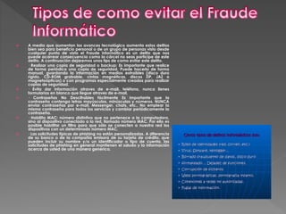  A media que aumentan los avances tecnológico aumenta estos delitos
bien sea para beneficio personal o de un grupo de personas visto desde
cualquier punto de vista el Fraude informático es un delito que nos
puede acarrear consecuencia como la cárcel no seas participe de este
delito. A continuación dejaremos unos tips de como evitar este delito.
 · Realizar una copia de seguridad o backup: Es importante que realice
de forma periódica una copia de seguridad. Puede hacerlo de forma
manual, guardando la información en medios extraíbles (disco duro
rígido, CD-ROM grabable, cintas magnéticas, discos ZIP, JAZ o
magnetoópticas) o con programas especialmente creados para realizar
copias de seguridad.
 · Evita dar información atraves de e-mail, teléfono, nunca llenes
formularios en blanco que llegue atraves de e-mail.
 · Contraseñas No Descifrables fácilmente Es importante que la
contraseña contenga letras mayúsculas, minúsculas y números. NUNCA
enviar contraseñas por e-mail, Messenger, chats, etc., No emplear la
misma contraseña para todos los servicios y cambiar periódicamente la
contraseña.
 · Habilita MAC: número distintivo que no pertenece a la computadora,
sino al dispositivo conectado a la red, llamado número MAC. Por ello es
posible habilitar un filtro para que sólo se conecten a nuestra red los
dispositivos con un determinado número MAC.
 · Las solicitudes típicas de phishing no están personalizadas. A diferencia
de su banco o de la compañía emisora de su tarjeta de crédito, que
pueden incluir su nombre y/o un identificador o tipo de cuenta, las
solicitudes de phishing en general mantienen el saludo y la información
acerca de usted de una manera genérica.
 