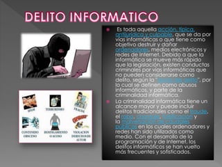  Es toda aquella acción, típica,
antijurídica y culpable, que se da por
vías informáticas o que tiene como
objetivo destruir y dañar
ordenadores, medios electrónicos y
redes de Internet. Debido a que la
informática se mueve más rápido
que la legislación, existen conductas
criminales por vías informáticas que
no pueden considerarse como
delito, según la "Teoría del delito", por
lo cual se definen como abusos
informáticos, y parte de la
criminalidad informática.
 La criminalidad informática tiene un
alcance mayor y puede incluir
delitos tradicionales como el fraude,
el robo, chantaje, falsificación y
la malversación de caudales
públicos en los cuales ordenadores y
redes han sido utilizados como
medio. Con el desarrollo de la
programación y de Internet, los
delitos informáticos se han vuelto
más frecuentes y sofisticados.
 