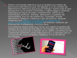  Existen actividades delictivas que se realizan por medio de
estructuras electrónicas que van ligadas a un sin número de
herramientas delictivas que buscan infringir y dañar todo lo que
encuentren en el ámbito informático: ingreso ilegal a sistemas,
interceptado ilegal de redes, interferencias, daños en la
información (borrado, dañado, alteración o supresión de
datacredito), mal uso de artefactos, chantajes, fraude
electrónico, ataques a sistemas, robo de bancos, ataques
realizados por crackers, violación de los derechos de
autor, pornografía infantil, pedofilia en Internet, violación de
información confidencial y muchos otros.
 Actualmente existen leyes que tienen por objeto la protección
integral de los sistemas que utilicen tecnologías de información,
así como la prevención y sanción de los delitos cometidos en las
variedades existentes contra tales sistemas o cualquiera de sus
componentes o los cometidos mediante el uso de dichas
tecnologías.
 