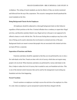 FRAUD EXAMINATION - BRE-X MINERAL CASE STUDY 10
workplaces. The setting of moral standards can also be effective if they are strictly monitored
and followed from the top of the corporation. The executive management should spearhead the
moral standards at the firm.
Doing Background Checks On the Employees
All employees should be subjected to a thorough background check on their behavior
regardless of their positions at the firm. Criminal offenders have a tendency to repeat their illegal
activities, and therefore anybody linked to any illegal activity in the past is not supposed to be
offered a chance to work with the firm. The ill-at-ease feeling that an employee may have at the
time of hiring can be used to determine the involvement in criminal activities of the past.
Background checks are meant to ensure that people who are associated with criminal activities
are kept off from a corporate.
Separation of Functions and Duties
Functions and duties should be separated so that they are not performed by one or only a
few individuals at the firm. Frauds are done with a lot of secrecy which does not require many
people to be involved. When functions and duties are performed by various individuals in the
firm, it helps to reduce the level of secrecy that is needed to carry out fraudulent activities. This
is one of the internal control measures that can be used by the management in preventing any
fraudulent activities from happening.
Forced Vacations
Forced vacations on employees can help to access the activities of an employee in a firm.
It is only when an employee is given unexpected vacation that those charged with the