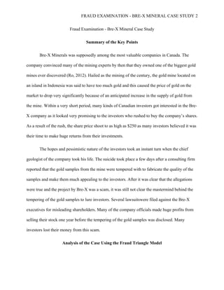 FRAUD EXAMINATION - BRE-X MINERAL CASE STUDY 2
Fraud Examination - Bre-X Mineral Case Study
Summary of the Key Points
Bre-X Minerals was supposedly among the most valuable companies in Canada. The
company convinced many of the mining experts by then that they owned one of the biggest gold
mines ever discovered (Ro, 2012). Hailed as the mining of the century, the gold mine located on
an island in Indonesia was said to have too much gold and this caused the price of gold on the
market to drop very significantly because of an anticipated increase in the supply of gold from
the mine. Within a very short period, many kinds of Canadian investors got interested in the Bre-
X company as it looked very promising to the investors who rushed to buy the company’s shares.
As a result of the rush, the share price shoot to as high as $250 as many investors believed it was
their time to make huge returns from their investments.
The hopes and pessimistic nature of the investors took an instant turn when the chief
geologist of the company took his life. The suicide took place a few days after a consulting firm
reported that the gold samples from the mine were tempered with to fabricate the quality of the
samples and make them much appealing to the investors. After it was clear that the allegations
were true and the project by Bre-X was a scam, it was still not clear the mastermind behind the
tempering of the gold samples to lure investors. Several lawsuitswere filed against the Bre-X
executives for misleading shareholders. Many of the company officials made huge profits from
selling their stock one year before the tempering of the gold samples was disclosed. Many
investors lost their money from this scam.
Analysis of the Case Using the Fraud Triangle Model