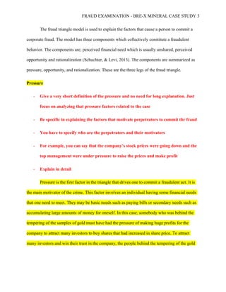 FRAUD EXAMINATION - BRE-X MINERAL CASE STUDY 3
The fraud triangle model is used to explain the factors that cause a person to commit a
corporate fraud. The model has three components which collectively constitute a fraudulent
behavior. The components are; perceived financial need which is usually unshared, perceived
opportunity and rationalization (Schuchter, & Levi, 2013). The components are summarized as
pressure, opportunity, and rationalization. These are the three legs of the fraud triangle.
Pressure
- Give a very short definition of the pressure and no need for long explanation. Just
focus on analyzing that pressure factors related to the case
- Be specific in explaining the factors that motivate perpetrators to commit thr fraud
- You have to specify who are the perpetrators and their motivators
- For example, you can say that the company’s stock prices were going down and the
top management were under pressure to raise the prices and make profit
- Explain in detail
Pressure is the first factor in the triangle that drives one to commit a fraudulent act. It is
the main motivator of the crime. This factor involves an individual having some financial needs
that one need to meet. They may be basic needs such as paying bills or secondary needs such as
accumulating large amounts of money for oneself. In this case, somebody who was behind the
tempering of the samples of gold must have had the pressure of making huge profits for the
company to attract many investors to buy shares that had increased in share price. To attract
many investors and win their trust in the company, the people behind the tempering of the gold
