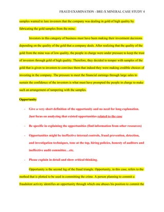FRAUD EXAMINATION - BRE-X MINERAL CASE STUDY 4
samples wanted to lure investors that the company was dealing in gold of high quality by
fabricating the gold samples from the mine.
Investors in this category of business must have been making their investment decisions
depending on the quality of the gold that a company deals. After realizing that the quality of the
gold from the mine was of low quality, the people in charge were under pressure to keep the trust
of investors through gold of high quality. Therefore, they decided to temper with samples of the
gold that is given to investors to convince them that indeed they were making credible choices of
investing in the company. The pressure to meet the financial earnings through large sales to
sustain the confidence of the investors is what must have prompted the people in charge to make
such an arrangement of tampering with the samples.
Opportunity
- Give a very short definition of the opportunity and no need for long explanation.
Just focus on analyzing that existed opportunities related to the case
- Be specific in explaining the opportunities (find information from other resources)
- Opportunities might be ineffective internal controls, fraud prevention, detection,
and investigation techniques, tone at the top, hiring policies, honesty of auditors and
ineffective audit committee…etc.
- Please explain in detail and show critical thinking.
Opportunity is the second leg of the fraud triangle. Opportunity, in this case, refers to the
method that is plotted to be used in committing the crime. A person planning to commit a
fraudulent activity identifies an opportunity through which one abuses his position to commit the