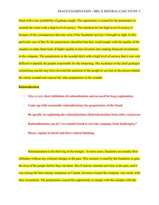 FRAUD EXAMINATION - BRE-X MINERAL CASE STUDY 5
fraud with a low probability of getting caught. The opportunity is ceased by the perpetrator to
commit the crime with a high level of secrecy. The intention for the high level of secrecy is
because of the consequences that may arise if the fraudulent activity is brought to light. In this
particular case of Bre-X, the perpetrators identified that they could temper with the quality of the
samples to make them look of higher quality to lure investors into making financial investments
in the company. The perpetrators in the scandal did it with a high level of secrecy that it was very
difficult to identify the people responsible for the tempering. The incidence of the chief geologist
committing suicide may have diverted the attention of the people to see him as the person behind
the whole scandal and conceal the other perpetrators in the scandal.
Rationalization
- Give a very short definition of rationalization and no need for long explanation.
- Come up with reasonable rationalizations for perpetrators of the fraud
- Be specific in explaining the rationalizations (find information from other resources)
- Rationalizations can be” we commit fraud to save the company from bankruptcy”
- Please explain in detail and show critical thinking.
Rationalization is the third leg of the triangle. In most cases, fraudsters are usually first-
offenders without any criminal charges in the past. This scenario is used by the fraudsters to gain
the trust of the people before they con them. Bre-X had no criminal activities in the past, and it
was among the best mining companies in Canada. Investors trusted the company very easily with
their investment. The perpetrators ceased this opportunity to tamper with the samples with the