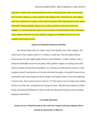 FRAUD EXAMINATION - BRE-X MINERAL CASE STUDY 6
hope that it would remain undetected because of their clean background. Most investors must
have seen the company as a clean corporate with nothing to fear. Along the way, the company
must have realized the low quality of their gold, but because of the high demand for their shares,
the people in charge probably forged a way to make sure that investors do not leave the
company. It is possible that the company had no intention of committing the crime, but because
of the situations along the way, they decided to engage in a fraudulent activity to save the
company from losing investors.
Analysis of Financial Statements and Data
The data provided in the case study is only on the liquidity ratios of the company. The
current ratio of the company stood at 1.21 which is a small ratio. The ratio implies that the
current assets were only slightly higher than the current liabilities. A slight “mistake” such as
letting the shareholders know the real quality of the gold the company was dealing with could
land the company into big financial problems. It is, therefore, possible that the executives of the
company realized it and decided not to let the truth about the quality of the gold be known to the
shareholders and instead tempered with the samples of the gold to make it much more appealing
to the investors. The inventory turnover stood at 1.29. This turnover was very high, and it implies
that the cost of the sales was high than the average inventory. Therefore the company was likely
facing some financial difficulties in which it could meet through all necessary means including
duping the shareholders.
Case Study Questions
Assume you are a financial analyst who works for a major brokerage company that is
heavily invested in Bre-X Minerals