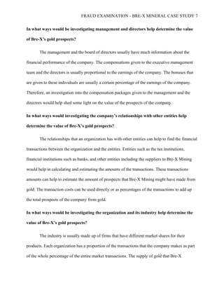 FRAUD EXAMINATION - BRE-X MINERAL CASE STUDY 7
In what ways would be investigating management and directors help determine the value
of Bre-X’s gold prospects?
The management and the board of directors usually have much information about the
financial performance of the company. The compensations given to the executive management
team and the directors is usually proportional to the earnings of the company. The bonuses that
are given to these individuals are usually a certain percentage of the earnings of the company.
Therefore, an investigation into the compensation packages given to the management and the
directors would help shed some light on the value of the prospects of the company.
In what ways would investigating the company’s relationships with other entities help
determine the value of Bre-X’s gold prospects?
The relationships that an organization has with other entities can help to find the financial
transactions between the organization and the entities. Entities such as the tax institutions,
financial institutions such as banks, and other entities including the suppliers to Bre-X Mining
would help in calculating and estimating the amounts of the transactions. These transactions
amounts can help to estimate the amount of prospects that Bre-X Mining might have made from
gold. The transaction costs can be used directly or as percentages of the transactions to add up
the total prospects of the company from gold.
In what ways would be investigating the organization and its industry help determine the
value of Bre-X’s gold prospects?
The industry is usually made up of firms that have different market shares for their
products. Each organization has a proportion of the transactions that the company makes as part
of the whole percentage of the entire market transactions. The supply of gold that Bre-X