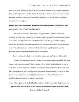 FRAUD EXAMINATION - BRE-X MINERAL CASE STUDY 8
contributed to the industry can directly be used to estimate the value of the company’s prospects
for gold. The organization's market share in the industry for the past and the very years when the
fraud was committed can help a lot in estimating the value of the prospects that the company
made from the sale of gold.
In what ways would investigating the financial results and operating characteristics help
determine the value of Bre-X’s gold prospects?
The financial results and characteristics of operations have firsthand information
regarding the value of the prospects of the company made from gold. Information on the value of
sales and the cost of production can help determine the value of the gold that the company
transacted. The financial results of the company both from within and outside the company such
as external audit reports give much more reliable information regarding the value of the
prospects and any other financial transactions by the company.
How were the gold industry and Canadian stock markets affected by this fraud?
Both the gold industry and the stock market in Canada were negatively affected. The gold
industry had a negative image of possibly dealing with the gold of fabricated quality on a large
scale in the local and international markets. The share prices for companies in the industry must
have possibly dropped following the negative image about the entire industry. A fall in the share
prices is becauseBre-X had received higher preference for its shares before the issue of
tampering with the quality of the sample came to light.
Some of the aspects of the perfect fraud storm that were discussed in the chapter were also
present in the Bre-X scandal. Which elements were common to both the perfect fraud
storm and the Bre-X scandal?