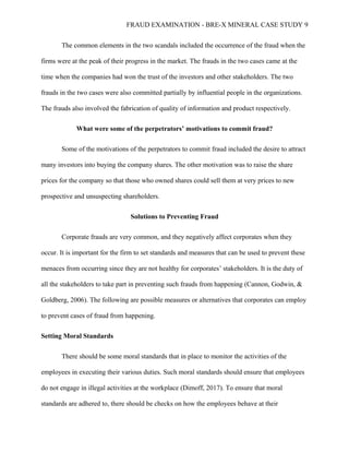 FRAUD EXAMINATION - BRE-X MINERAL CASE STUDY 9
The common elements in the two scandals included the occurrence of the fraud when the
firms were at the peak of their progress in the market. The frauds in the two cases came at the
time when the companies had won the trust of the investors and other stakeholders. The two
frauds in the two cases were also committed partially by influential people in the organizations.
The frauds also involved the fabrication of quality of information and product respectively.
What were some of the perpetrators’ motivations to commit fraud?
Some of the motivations of the perpetrators to commit fraud included the desire to attract
many investors into buying the company shares. The other motivation was to raise the share
prices for the company so that those who owned shares could sell them at very prices to new
prospective and unsuspecting shareholders.
Solutions to Preventing Fraud
Corporate frauds are very common, and they negatively affect corporates when they
occur. It is important for the firm to set standards and measures that can be used to prevent these
menaces from occurring since they are not healthy for corporates’ stakeholders. It is the duty of
all the stakeholders to take part in preventing such frauds from happening (Cannon, Godwin, &
Goldberg, 2006). The following are possible measures or alternatives that corporates can employ
to prevent cases of fraud from happening.
Setting Moral Standards
There should be some moral standards that in place to monitor the activities of the
employees in executing their various duties. Such moral standards should ensure that employees
do not engage in illegal activities at the workplace (Dimoff, 2017). To ensure that moral
standards are adhered to, there should be checks on how the employees behave at their