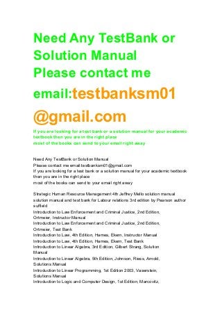 Need Any TestBank or 
Solution Manual 
Please contact me 
email:testbanksm01 
@gmail.com 
If you are looking for a test bank or a solution manual for your academic 
textbook then you are in the right place 
most of the books can send to your email right away 
Need Any TestBank or Solution Manual 
Please contact me email:testbanksm01@gmail.com 
If you are looking for a test bank or a solution manual for your academic textbook 
then you are in the right place 
most of the books can send to your email right away 
Strategic Human Resource Management 4th Jeffrey Mello solution manual 
solution manual and test bank for Labour relations 3rd edition by Pearson author 
suffield 
Introduction to Law Enforcement and Criminal Justice, 2nd Edition, 
Ortmeier, Instructor Manual 
Introduction to Law Enforcement and Criminal Justice, 2nd Edition, 
Ortmeier, Test Bank 
Introduction to Law, 4th Edition, Hames, Ekern, Instructor Manual 
Introduction to Law, 4th Edition, Hames, Ekern, Test Bank 
Introduction to Linear Algebra, 3rd Edition, Gilbert Strang, Solution 
Manual 
Introduction to Linear Algebra, 5th Edition, Johnson, Riess, Arnold, 
Solutions Manual 
Introduction to Linear Programming, 1st Edition 2003, Vaserstein, 
Solutions Manual 
Introduction to Logic and Computer Design, 1st Edition, Marcovitz, 
 