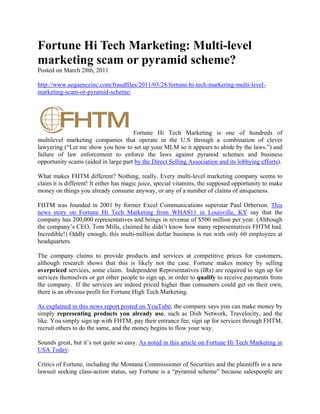 Fortune Hi Tech Marketing: Multi-level
marketing scam or pyramid scheme?
Posted on March 28th, 2011

http://www.sequenceinc.com/fraudfiles/2011/03/28/fortune-hi-tech-marketing-multi-level-
marketing-scam-or-pyramid-scheme/




                                      Fortune Hi Tech Marketing is one of hundreds of
multilevel marketing companies that operate in the U.S through a combination of clever
lawyering (“Let me show you how to set up your MLM so it appears to abide by the laws.”) and
failure of law enforcement to enforce the laws against pyramid schemes and business
opportunity scams (aided in large part by the Direct Selling Association and its lobbying efforts).

What makes FHTM different? Nothing, really. Every multi-level marketing company seems to
claim it is different! It either has magic juice, special vitamins, the supposed opportunity to make
money on things you already consume anyway, or any of a number of claims of uniqueness.

FHTM was founded in 2001 by former Excel Communications superstar Paul Orberson. This
news story on Fortune Hi Tech Marketing from WHAS11 in Louisville, KY say that the
company has 200,000 representatives and brings in revenue of $500 million per year. (Although
the company’s CEO, Tom Mills, claimed he didn’t know how many representatives FHTM had.
Incredible!) Oddly enough, this multi-million dollar business is run with only 60 employees at
headquarters.

The company claims to provide products and services at competitive prices for customers,
although research shows that this is likely not the case. Fortune makes money by selling
overpriced services, some claim. Independent Representatives (IRs) are required to sign up for
services themselves or get other people to sign up, in order to qualify to receive payments from
the company. If the services are indeed priced higher than consumers could get on their own,
there is an obvious profit for Fortune High Tech Marketing.

As explained in this news report posted on YouTube, the company says you can make money by
simply representing products you already use, such as Dish Network, Travelocity, and the
like. You simply sign up with FHTM, pay their entrance fee, sign up for services through FHTM,
recruit others to do the same, and the money begins to flow your way.

Sounds great, but it’s not quite so easy. As noted in this article on Fortune Hi Tech Marketing in
USA Today:

Critics of Fortune, including the Montana Commissioner of Securities and the plaintiffs in a new
lawsuit seeking class-action status, say Fortune is a “pyramid scheme” because salespeople are
 