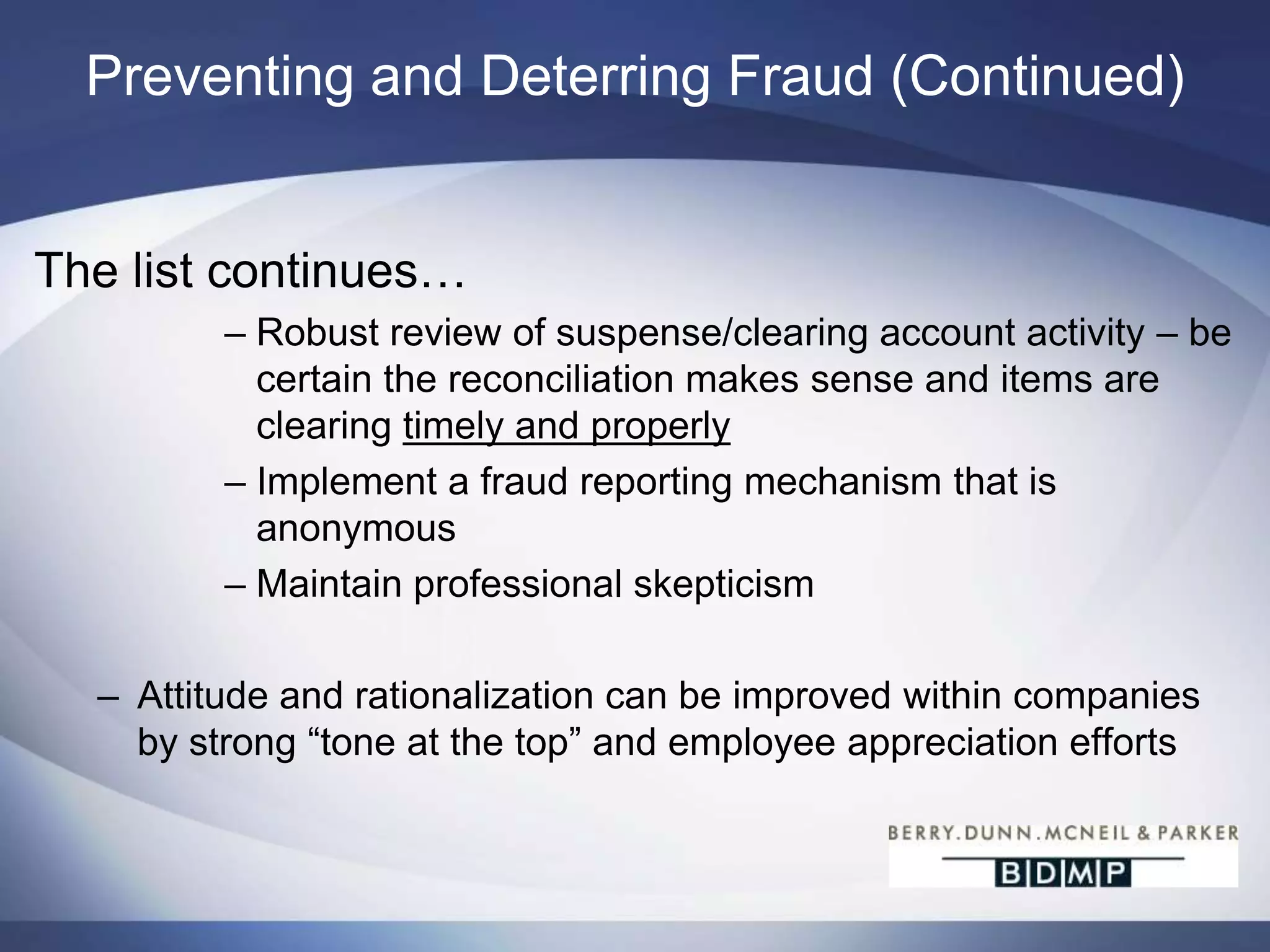Preventing and Deterring FraudPrevention and DeterrencePerceived opportunity is the aspect of the fraud triangle that is most controlled by employers. Strong internal controls and segregation of dutiesReview access rights on a consistent and periodic basisLimit access to employee accounts (both solely owned or jointly owned)Review employee account activity and teller activityDual control over wire transfersReview of payroll change reports by someone independent of the payroll function