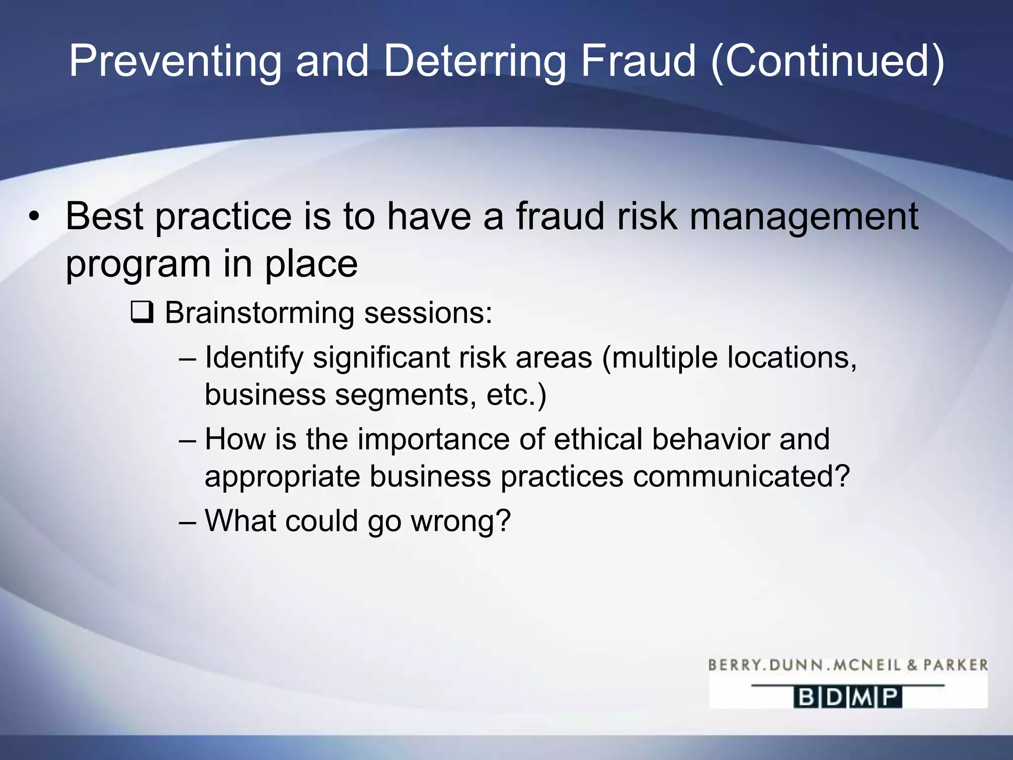 Preventing and Deterring Fraud (Continued)The list continues…Robust review of suspense/clearing account activity – be certain the reconciliation makes sense and items are clearing timely and properlyImplement a fraud reporting mechanism that is anonymousMaintain professional skepticismAttitude and rationalization can be improved within companies by strong “tone at the top” and employee appreciation efforts