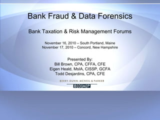 Bank Fraud & Data ForensicsBank Taxation & Risk Management ForumsNovember 16, 2010 – South Portland, MaineNovember 17, 2010 – Concord, New HampshirePresented By:Bill Brown, CPA, CFFA, CFE Eigen Heald, MsIA, CISSP, GCFATodd Desjardins, CPA, CFE 