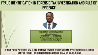 FRAUD IDENTIFICATION IN FORENSIC TAX INVESTIGATION AND RULE OF
EVIDENCE
BEING A PAPER PRESENTED AT A 5-DAY INTENSIVE TRAINING OF FORENSIC TAX INVESTIGATIO SKILLS FOR THE
STAFF OF FIRS AT FIRS TRAINING SCHOOL DURUMI, ABUJA ON JULY 5-9 2021.
Prof. Godwin Emmanuel Oyedokun
godwinoye@yahoo.com
+2348033737184, & +2348055863944
Professor of Management & Accounting
Lead City University, Ibadan, Nigeria
 