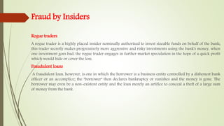 Fraud by Insiders
Rogue traders
A rogue trader is a highly placed insider nominally authorized to invest sizeable funds on behalf of the bank;
this trader secretly makes progressively more aggressive and risky investments using the bank's money, when
one investment goes bad, the rogue trader engages in further market speculation in the hope of a quick profit
which would hide or cover the loss.
Fraudulent loans
A fraudulent loan, however, is one in which the borrower is a business entity controlled by a dishonest bank
officer or an accomplice; the "borrower" then declares bankruptcy or vanishes and the money is gone. The
borrower may even be a non-existent entity and the loan merely an artifice to conceal a theft of a large sum
of money from the bank.
 