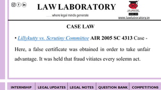 • Lillykutty vs. Scrutiny Committee AIR 2005 SC 4313 Case -
Here, a false certificate was obtained in order to take unfair
advantage. It was held that fraud vitiates every solemn act.
CASE LAW
 