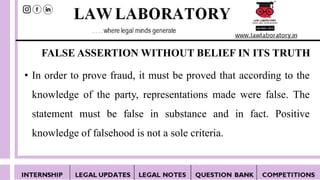 FALSE ASSERTION WITHOUT BELIEF IN ITS TRUTH
• In order to prove fraud, it must be proved that according to the
knowledge of the party, representations made were false. The
statement must be false in substance and in fact. Positive
knowledge of falsehood is not a sole criteria.
 
