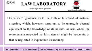 • Even mere ignorance as to the truth or falsehood of material
assertion, which, however, turns out to be untrue, is deemed
equivalent to the knowledge of its untruth, as also where the
representator suspected that his statement might be inaccurate, or
that he neglected to inquire into its accuracy.
 