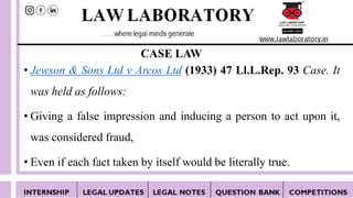 CASE LAW
• Jewson & Sons Ltd v Arcos Ltd (1933) 47 Ll.L.Rep. 93 Case. It
was held as follows:
• Giving a false impression and inducing a person to act upon it,
was considered fraud,
• Even if each fact taken by itself would be literally true.
 