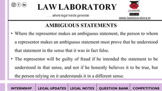 AMBIGUOUS STATEMENTS
• Where the representor makes an ambiguous statement, the person to whom
a representor makes an ambiguous statement must prove that he understood
that statement in the sense that it was in fact false.
• The representor will be guilty of fraud if he intended the statement to be
understood in that sense, and not if he honestly believes it to be true, but
the person relying on it understands it in a different sense.
 