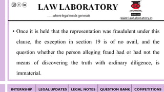 • Once it is held that the representation was fraudulent under this
clause, the exception in section 19 is of no avail, and the
question whether the person alleging fraud had or had not the
means of discovering the truth with ordinary diligence, is
immaterial.
 
