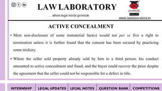 ACTIVE CONCEALMENT
• Mere non-disclosure of some immaterial fact(s) would not per se five a right to
termination unless it is further found that the consent has been secured by practicing
some trickery.
• Where the seller sold property already sold by him to a third person, his conduct
amounted to active concealment and fraud, and the buyer could recover the price despite
the agreement that the seller could not be responsible for a defect in title.
 