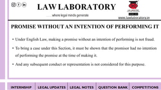 PROMISE WITHOUT AN INTENTION OF PERFORMING IT
• Under English Law, making a promise without an intention of performing is not fraud.
• To bring a case under this Section, it must be shown that the promisor had no intention
of performing the promise at the time of making it.
• And any subsequent conduct or representation is not considered for this purpose.
 