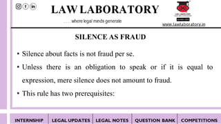 SILENCE AS FRAUD
• Silence about facts is not fraud per se.
• Unless there is an obligation to speak or if it is equal to
expression, mere silence does not amount to fraud.
• This rule has two prerequisites:
 