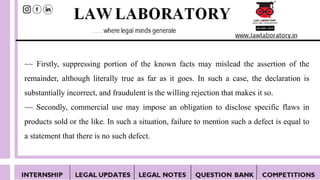 ~~ Firstly, suppressing portion of the known facts may mislead the assertion of the
remainder, although literally true as far as it goes. In such a case, the declaration is
substantially incorrect, and fraudulent is the willing rejection that makes it so.
~~ Secondly, commercial use may impose an obligation to disclose specific flaws in
products sold or the like. In such a situation, failure to mention such a defect is equal to
a statement that there is no such defect.
 