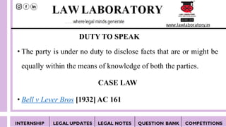 DUTY TO SPEAK
• The party is under no duty to disclose facts that are or might be
equally within the means of knowledge of both the parties.
CASE LAW
• Bell v Lever Bros [1932] AC 161
 