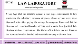 It was held that the company agreed to pay large compensation to two
employees, the subsidiary company directors, whose services were being
dispensed with. After paying the money, the company discovered that the
directors had committed breaches of duty, which would have justified their
dismissal without compensation. The House of Lords held that the directors
had not these breaches in mind and were under no duty to disclose them.
 
